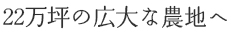 22万坪の広大な農地へ