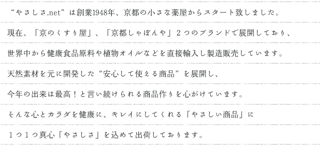 ご来店頂き誠にありがとうございます。
“やさしさ.net”は京都の小さな薬屋「京のくすり屋」から始まったお店です。京都には独特の「おもてなし」の文化があります。お客様への心配りは通信販売でも同じように…「心と体を健康に、キレイに、」してくれる「やさしい商品」に１つ１つ心を込めて出荷しております。